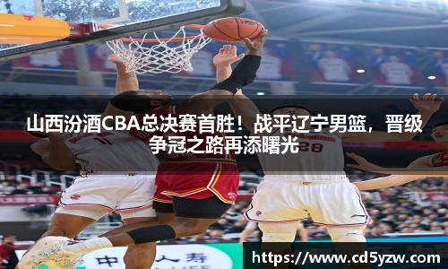 山西汾酒CBA总决赛首胜！战平辽宁男篮，晋级争冠之路再添曙光