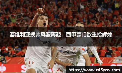 塞维利亚换帅风波再起，西甲豪门欲重拾辉煌