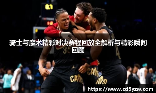 骑士与魔术精彩对决赛程回放全解析与精彩瞬间回顾
