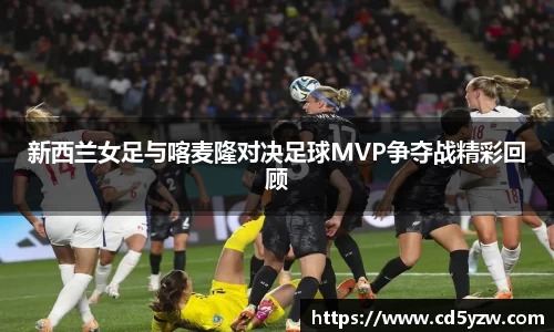 新西兰女足与喀麦隆对决足球MVP争夺战精彩回顾