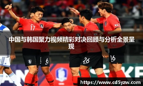 中国与韩国聚力视频精彩对决回顾与分析全景呈现