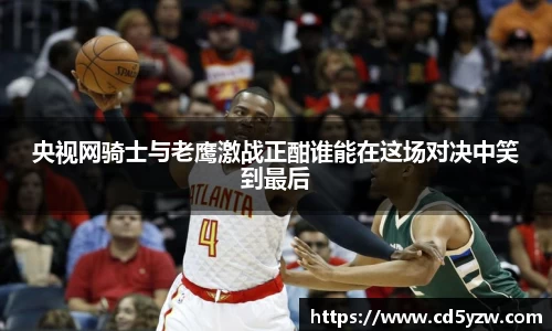 央视网骑士与老鹰激战正酣谁能在这场对决中笑到最后